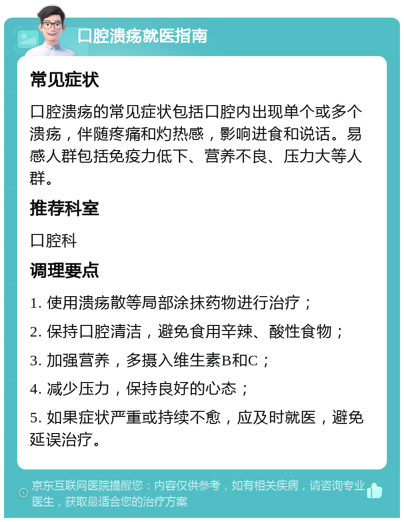 口腔溃疡就医指南 常见症状 口腔溃疡的常见症状包括口腔内出现单个或多个溃疡，伴随疼痛和灼热感，影响进食和说话。易感人群包括免疫力低下、营养不良、压力大等人群。 推荐科室 口腔科 调理要点 1. 使用溃疡散等局部涂抹药物进行治疗； 2. 保持口腔清洁，避免食用辛辣、酸性食物； 3. 加强营养，多摄入维生素B和C； 4. 减少压力，保持良好的心态； 5. 如果症状严重或持续不愈，应及时就医，避免延误治疗。