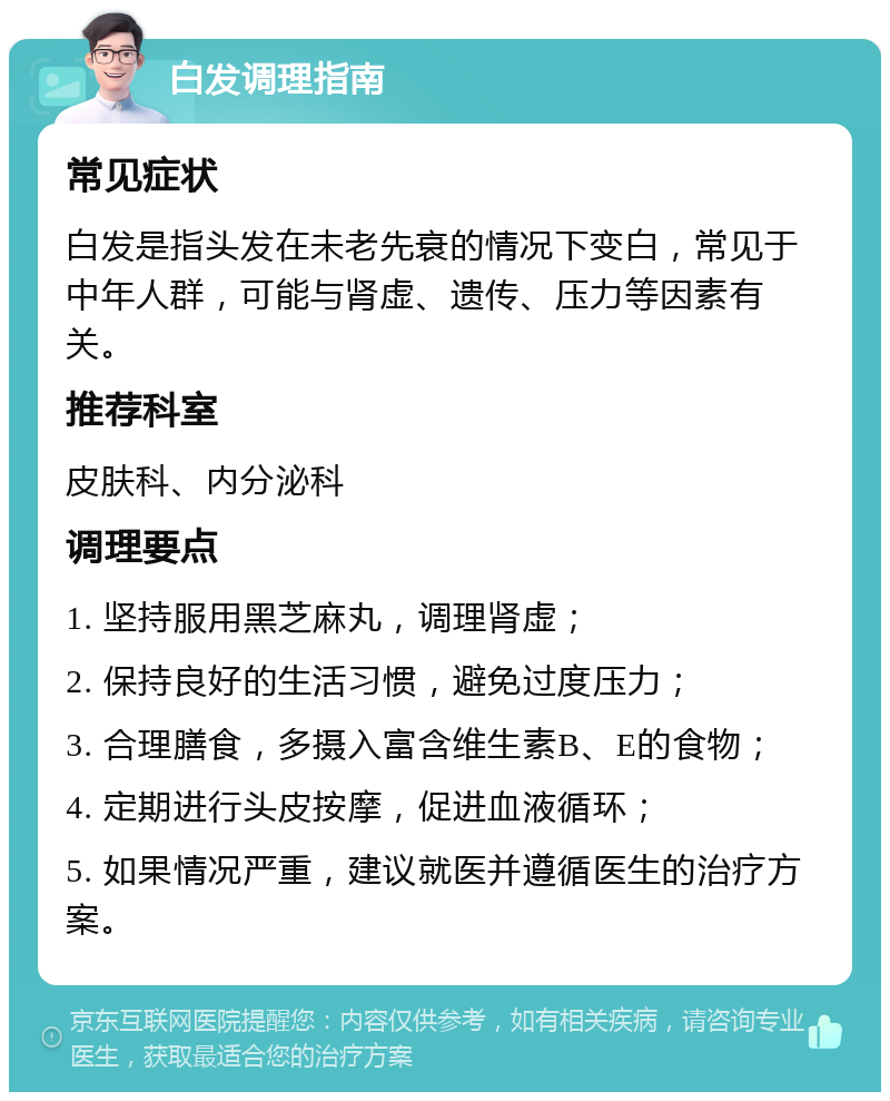 白发调理指南 常见症状 白发是指头发在未老先衰的情况下变白，常见于中年人群，可能与肾虚、遗传、压力等因素有关。 推荐科室 皮肤科、内分泌科 调理要点 1. 坚持服用黑芝麻丸，调理肾虚； 2. 保持良好的生活习惯，避免过度压力； 3. 合理膳食，多摄入富含维生素B、E的食物； 4. 定期进行头皮按摩，促进血液循环； 5. 如果情况严重，建议就医并遵循医生的治疗方案。