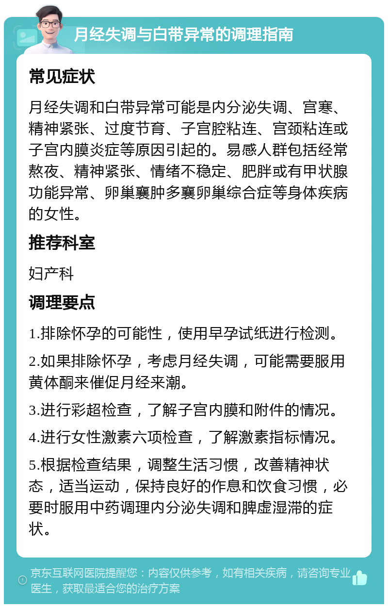 月经失调与白带异常的调理指南 常见症状 月经失调和白带异常可能是内分泌失调、宫寒、精神紧张、过度节育、子宫腔粘连、宫颈粘连或子宫内膜炎症等原因引起的。易感人群包括经常熬夜、精神紧张、情绪不稳定、肥胖或有甲状腺功能异常、卵巢襄肿多襄卵巢综合症等身体疾病的女性。 推荐科室 妇产科 调理要点 1.排除怀孕的可能性，使用早孕试纸进行检测。 2.如果排除怀孕，考虑月经失调，可能需要服用黄体酮来催促月经来潮。 3.进行彩超检查，了解子宫内膜和附件的情况。 4.进行女性激素六项检查，了解激素指标情况。 5.根据检查结果，调整生活习惯，改善精神状态，适当运动，保持良好的作息和饮食习惯，必要时服用中药调理内分泌失调和脾虚湿滞的症状。