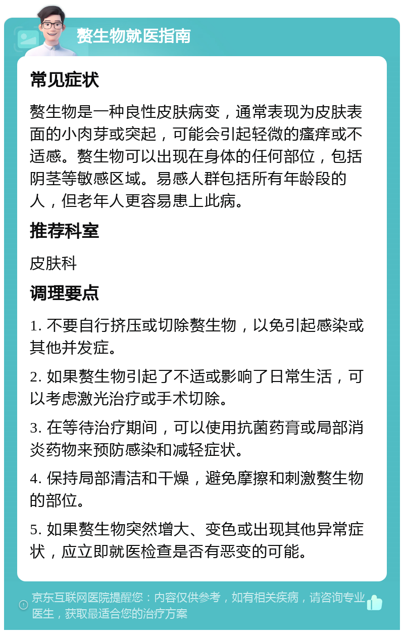 赘生物就医指南 常见症状 赘生物是一种良性皮肤病变，通常表现为皮肤表面的小肉芽或突起，可能会引起轻微的瘙痒或不适感。赘生物可以出现在身体的任何部位，包括阴茎等敏感区域。易感人群包括所有年龄段的人，但老年人更容易患上此病。 推荐科室 皮肤科 调理要点 1. 不要自行挤压或切除赘生物，以免引起感染或其他并发症。 2. 如果赘生物引起了不适或影响了日常生活，可以考虑激光治疗或手术切除。 3. 在等待治疗期间，可以使用抗菌药膏或局部消炎药物来预防感染和减轻症状。 4. 保持局部清洁和干燥，避免摩擦和刺激赘生物的部位。 5. 如果赘生物突然增大、变色或出现其他异常症状，应立即就医检查是否有恶变的可能。