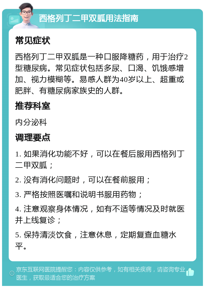 西格列丁二甲双胍用法指南 常见症状 西格列丁二甲双胍是一种口服降糖药，用于治疗2型糖尿病。常见症状包括多尿、口渴、饥饿感增加、视力模糊等。易感人群为40岁以上、超重或肥胖、有糖尿病家族史的人群。 推荐科室 内分泌科 调理要点 1. 如果消化功能不好，可以在餐后服用西格列丁二甲双胍； 2. 没有消化问题时，可以在餐前服用； 3. 严格按照医嘱和说明书服用药物； 4. 注意观察身体情况，如有不适等情况及时就医并上线复诊； 5. 保持清淡饮食，注意休息，定期复查血糖水平。