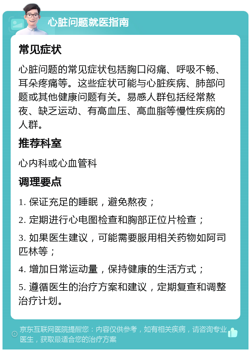 心脏问题就医指南 常见症状 心脏问题的常见症状包括胸口闷痛、呼吸不畅、耳朵疼痛等。这些症状可能与心脏疾病、肺部问题或其他健康问题有关。易感人群包括经常熬夜、缺乏运动、有高血压、高血脂等慢性疾病的人群。 推荐科室 心内科或心血管科 调理要点 1. 保证充足的睡眠，避免熬夜； 2. 定期进行心电图检查和胸部正位片检查； 3. 如果医生建议，可能需要服用相关药物如阿司匹林等； 4. 增加日常运动量，保持健康的生活方式； 5. 遵循医生的治疗方案和建议，定期复查和调整治疗计划。