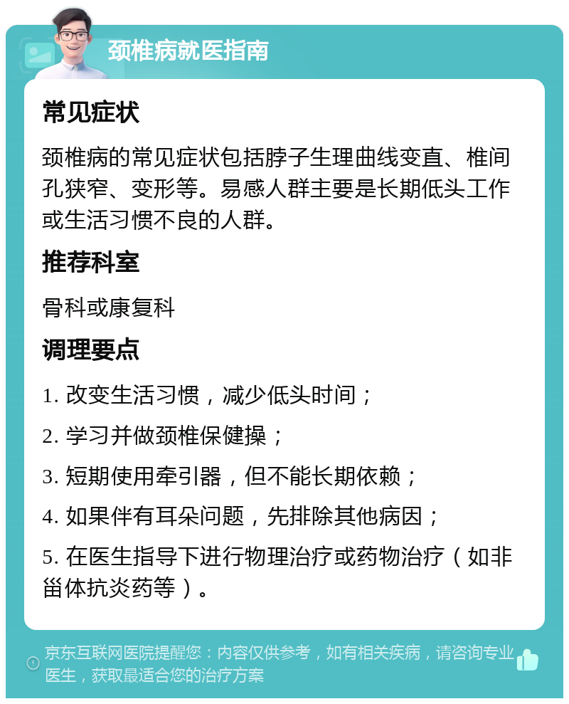 颈椎病就医指南 常见症状 颈椎病的常见症状包括脖子生理曲线变直、椎间孔狭窄、变形等。易感人群主要是长期低头工作或生活习惯不良的人群。 推荐科室 骨科或康复科 调理要点 1. 改变生活习惯，减少低头时间； 2. 学习并做颈椎保健操； 3. 短期使用牵引器，但不能长期依赖； 4. 如果伴有耳朵问题，先排除其他病因； 5. 在医生指导下进行物理治疗或药物治疗（如非甾体抗炎药等）。