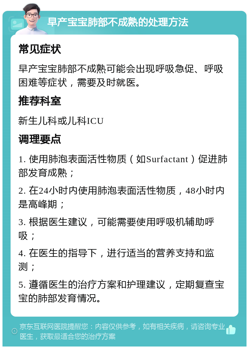 早产宝宝肺部不成熟的处理方法 常见症状 早产宝宝肺部不成熟可能会出现呼吸急促、呼吸困难等症状，需要及时就医。 推荐科室 新生儿科或儿科ICU 调理要点 1. 使用肺泡表面活性物质（如Surfactant）促进肺部发育成熟； 2. 在24小时内使用肺泡表面活性物质，48小时内是高峰期； 3. 根据医生建议，可能需要使用呼吸机辅助呼吸； 4. 在医生的指导下，进行适当的营养支持和监测； 5. 遵循医生的治疗方案和护理建议，定期复查宝宝的肺部发育情况。