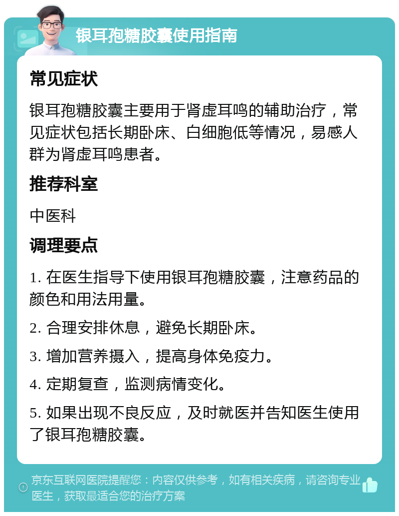 银耳孢糖胶囊使用指南 常见症状 银耳孢糖胶囊主要用于肾虚耳鸣的辅助治疗，常见症状包括长期卧床、白细胞低等情况，易感人群为肾虚耳鸣患者。 推荐科室 中医科 调理要点 1. 在医生指导下使用银耳孢糖胶囊，注意药品的颜色和用法用量。 2. 合理安排休息，避免长期卧床。 3. 增加营养摄入，提高身体免疫力。 4. 定期复查，监测病情变化。 5. 如果出现不良反应，及时就医并告知医生使用了银耳孢糖胶囊。