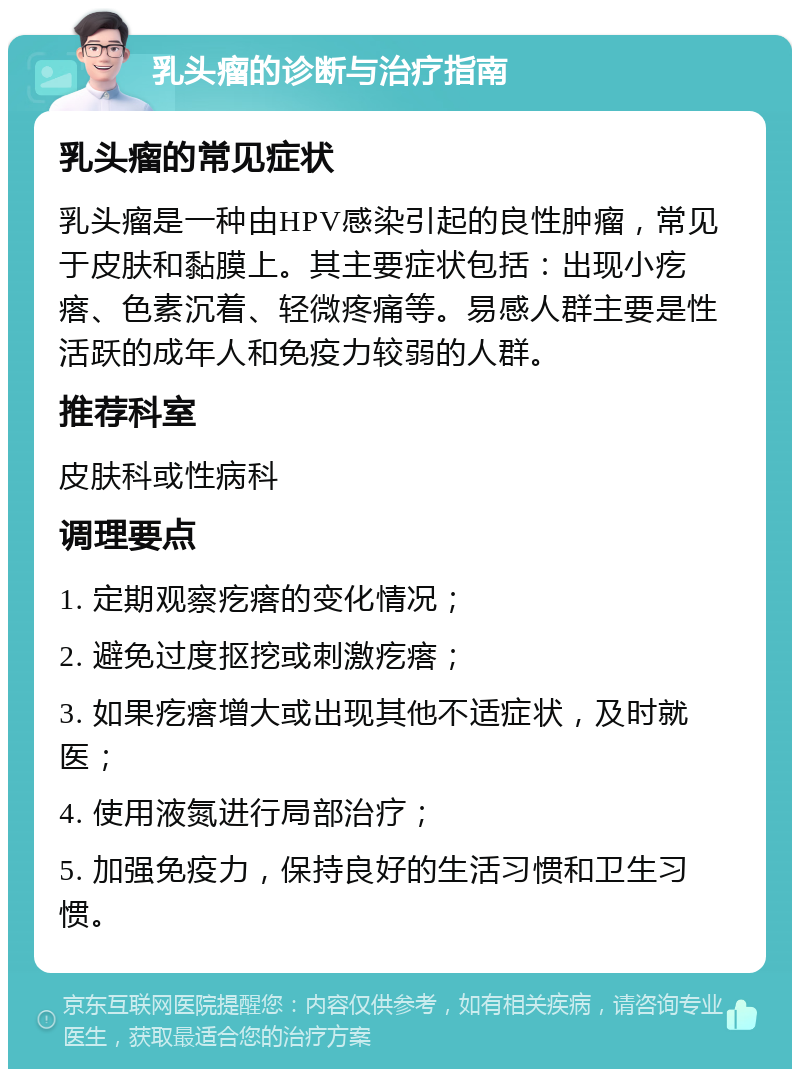 乳头瘤的诊断与治疗指南 乳头瘤的常见症状 乳头瘤是一种由HPV感染引起的良性肿瘤，常见于皮肤和黏膜上。其主要症状包括：出现小疙瘩、色素沉着、轻微疼痛等。易感人群主要是性活跃的成年人和免疫力较弱的人群。 推荐科室 皮肤科或性病科 调理要点 1. 定期观察疙瘩的变化情况； 2. 避免过度抠挖或刺激疙瘩； 3. 如果疙瘩增大或出现其他不适症状，及时就医； 4. 使用液氮进行局部治疗； 5. 加强免疫力，保持良好的生活习惯和卫生习惯。