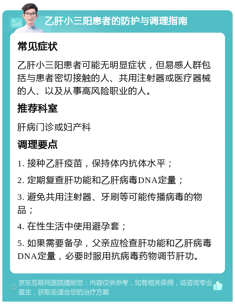 乙肝小三阳患者的防护与调理指南 常见症状 乙肝小三阳患者可能无明显症状，但易感人群包括与患者密切接触的人、共用注射器或医疗器械的人、以及从事高风险职业的人。 推荐科室 肝病门诊或妇产科 调理要点 1. 接种乙肝疫苗，保持体内抗体水平； 2. 定期复查肝功能和乙肝病毒DNA定量； 3. 避免共用注射器、牙刷等可能传播病毒的物品； 4. 在性生活中使用避孕套； 5. 如果需要备孕，父亲应检查肝功能和乙肝病毒DNA定量，必要时服用抗病毒药物调节肝功。