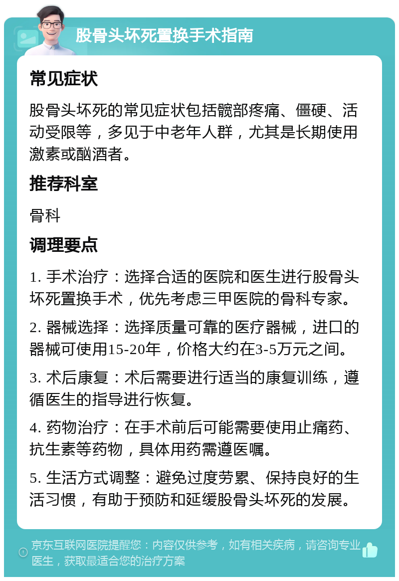 股骨头坏死置换手术指南 常见症状 股骨头坏死的常见症状包括髋部疼痛、僵硬、活动受限等，多见于中老年人群，尤其是长期使用激素或酗酒者。 推荐科室 骨科 调理要点 1. 手术治疗：选择合适的医院和医生进行股骨头坏死置换手术，优先考虑三甲医院的骨科专家。 2. 器械选择：选择质量可靠的医疗器械，进口的器械可使用15-20年，价格大约在3-5万元之间。 3. 术后康复：术后需要进行适当的康复训练，遵循医生的指导进行恢复。 4. 药物治疗：在手术前后可能需要使用止痛药、抗生素等药物，具体用药需遵医嘱。 5. 生活方式调整：避免过度劳累、保持良好的生活习惯，有助于预防和延缓股骨头坏死的发展。