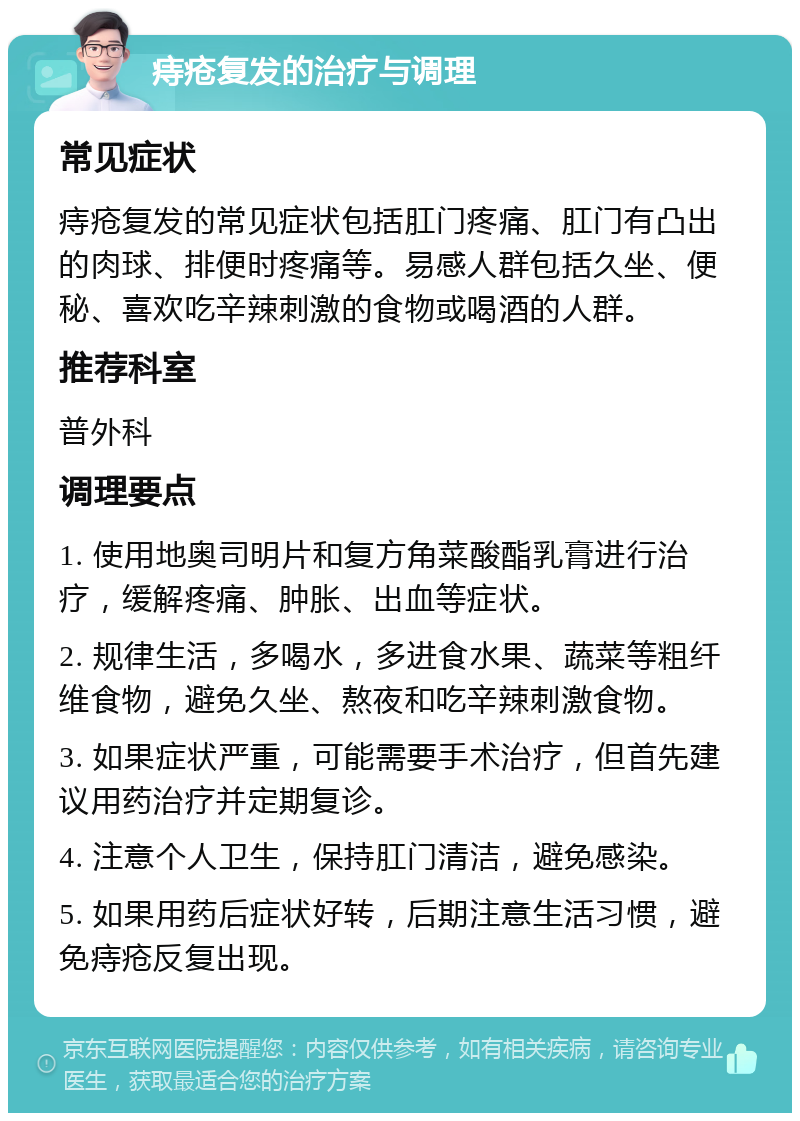 痔疮复发的治疗与调理 常见症状 痔疮复发的常见症状包括肛门疼痛、肛门有凸出的肉球、排便时疼痛等。易感人群包括久坐、便秘、喜欢吃辛辣刺激的食物或喝酒的人群。 推荐科室 普外科 调理要点 1. 使用地奥司明片和复方角菜酸酯乳膏进行治疗，缓解疼痛、肿胀、出血等症状。 2. 规律生活，多喝水，多进食水果、蔬菜等粗纤维食物，避免久坐、熬夜和吃辛辣刺激食物。 3. 如果症状严重，可能需要手术治疗，但首先建议用药治疗并定期复诊。 4. 注意个人卫生，保持肛门清洁，避免感染。 5. 如果用药后症状好转，后期注意生活习惯，避免痔疮反复出现。