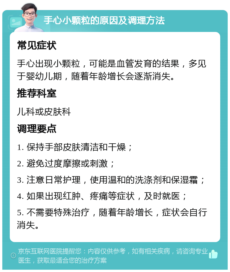 手心小颗粒的原因及调理方法 常见症状 手心出现小颗粒，可能是血管发育的结果，多见于婴幼儿期，随着年龄增长会逐渐消失。 推荐科室 儿科或皮肤科 调理要点 1. 保持手部皮肤清洁和干燥； 2. 避免过度摩擦或刺激； 3. 注意日常护理，使用温和的洗涤剂和保湿霜； 4. 如果出现红肿、疼痛等症状，及时就医； 5. 不需要特殊治疗，随着年龄增长，症状会自行消失。