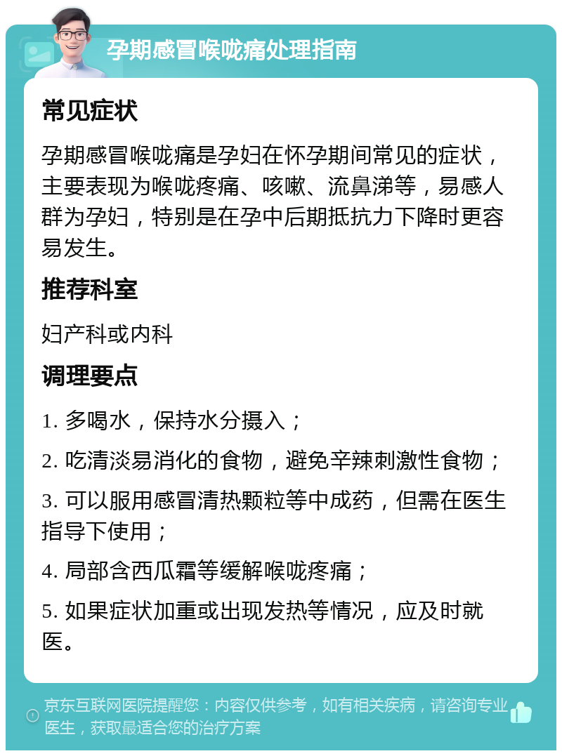 孕期感冒喉咙痛处理指南 常见症状 孕期感冒喉咙痛是孕妇在怀孕期间常见的症状，主要表现为喉咙疼痛、咳嗽、流鼻涕等，易感人群为孕妇，特别是在孕中后期抵抗力下降时更容易发生。 推荐科室 妇产科或内科 调理要点 1. 多喝水，保持水分摄入； 2. 吃清淡易消化的食物，避免辛辣刺激性食物； 3. 可以服用感冒清热颗粒等中成药，但需在医生指导下使用； 4. 局部含西瓜霜等缓解喉咙疼痛； 5. 如果症状加重或出现发热等情况，应及时就医。