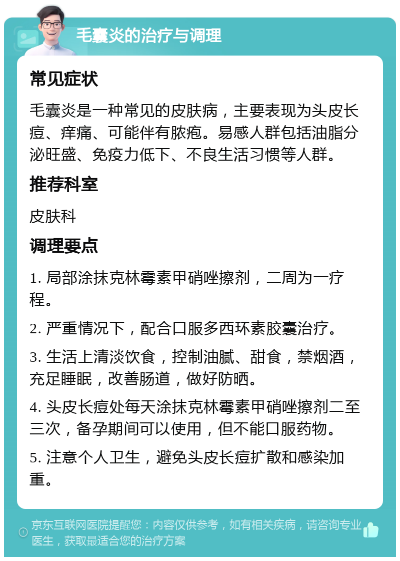 毛囊炎的治疗与调理 常见症状 毛囊炎是一种常见的皮肤病，主要表现为头皮长痘、痒痛、可能伴有脓疱。易感人群包括油脂分泌旺盛、免疫力低下、不良生活习惯等人群。 推荐科室 皮肤科 调理要点 1. 局部涂抹克林霉素甲硝唑擦剂，二周为一疗程。 2. 严重情况下，配合口服多西环素胶囊治疗。 3. 生活上清淡饮食，控制油腻、甜食，禁烟酒，充足睡眠，改善肠道，做好防晒。 4. 头皮长痘处每天涂抹克林霉素甲硝唑擦剂二至三次，备孕期间可以使用，但不能口服药物。 5. 注意个人卫生，避免头皮长痘扩散和感染加重。