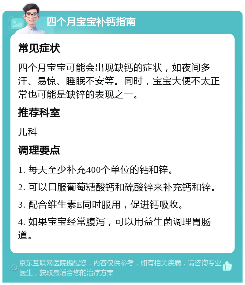 四个月宝宝补钙指南 常见症状 四个月宝宝可能会出现缺钙的症状，如夜间多汗、易惊、睡眠不安等。同时，宝宝大便不太正常也可能是缺锌的表现之一。 推荐科室 儿科 调理要点 1. 每天至少补充400个单位的钙和锌。 2. 可以口服葡萄糖酸钙和硫酸锌来补充钙和锌。 3. 配合维生素E同时服用，促进钙吸收。 4. 如果宝宝经常腹泻，可以用益生菌调理胃肠道。