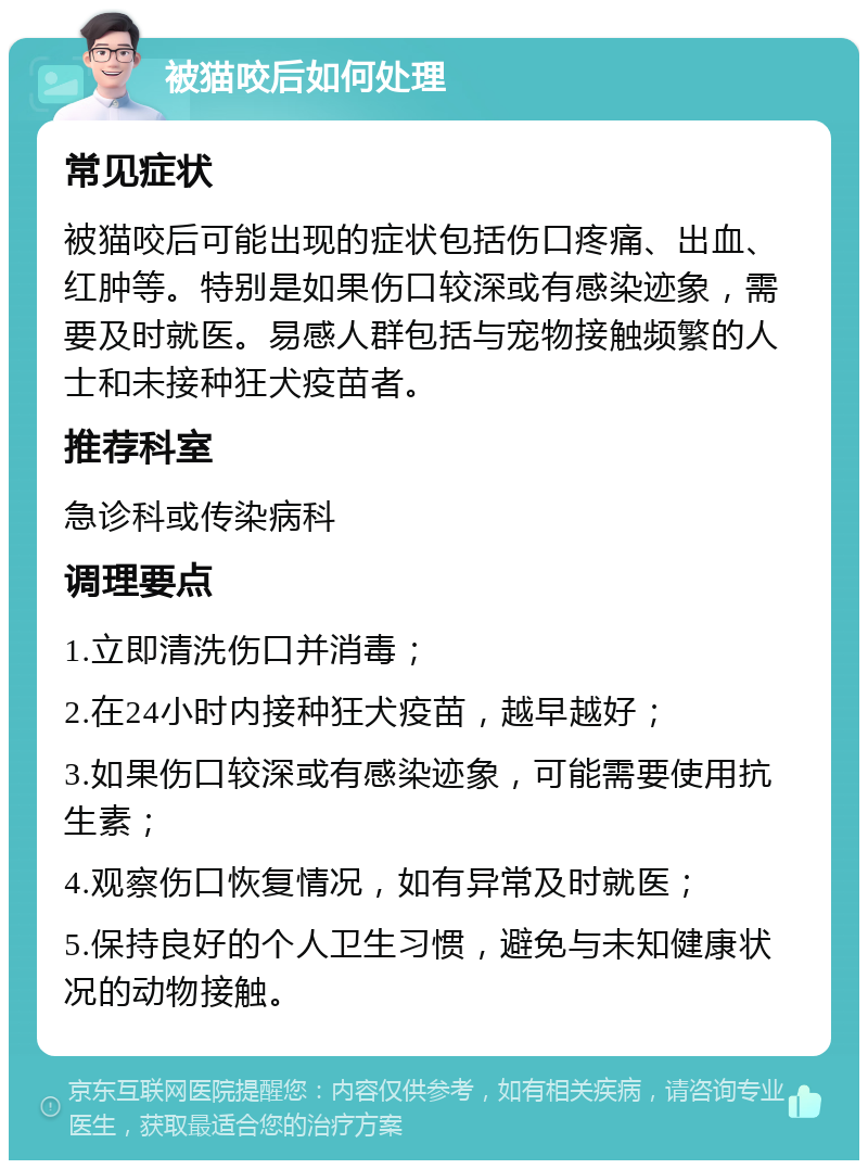 被猫咬后如何处理 常见症状 被猫咬后可能出现的症状包括伤口疼痛、出血、红肿等。特别是如果伤口较深或有感染迹象，需要及时就医。易感人群包括与宠物接触频繁的人士和未接种狂犬疫苗者。 推荐科室 急诊科或传染病科 调理要点 1.立即清洗伤口并消毒； 2.在24小时内接种狂犬疫苗，越早越好； 3.如果伤口较深或有感染迹象，可能需要使用抗生素； 4.观察伤口恢复情况，如有异常及时就医； 5.保持良好的个人卫生习惯，避免与未知健康状况的动物接触。