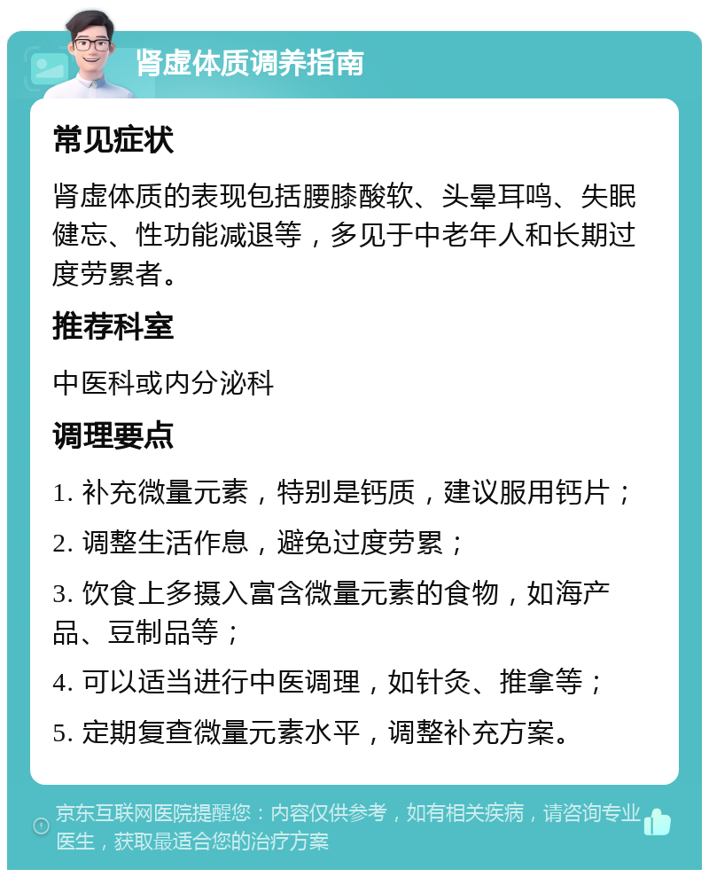 肾虚体质调养指南 常见症状 肾虚体质的表现包括腰膝酸软、头晕耳鸣、失眠健忘、性功能减退等，多见于中老年人和长期过度劳累者。 推荐科室 中医科或内分泌科 调理要点 1. 补充微量元素，特别是钙质，建议服用钙片； 2. 调整生活作息，避免过度劳累； 3. 饮食上多摄入富含微量元素的食物，如海产品、豆制品等； 4. 可以适当进行中医调理，如针灸、推拿等； 5. 定期复查微量元素水平，调整补充方案。