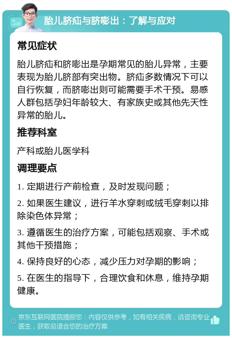 胎儿脐疝与脐嘭出：了解与应对 常见症状 胎儿脐疝和脐嘭出是孕期常见的胎儿异常，主要表现为胎儿脐部有突出物。脐疝多数情况下可以自行恢复，而脐嘭出则可能需要手术干预。易感人群包括孕妇年龄较大、有家族史或其他先天性异常的胎儿。 推荐科室 产科或胎儿医学科 调理要点 1. 定期进行产前检查，及时发现问题； 2. 如果医生建议，进行羊水穿刺或绒毛穿刺以排除染色体异常； 3. 遵循医生的治疗方案，可能包括观察、手术或其他干预措施； 4. 保持良好的心态，减少压力对孕期的影响； 5. 在医生的指导下，合理饮食和休息，维持孕期健康。