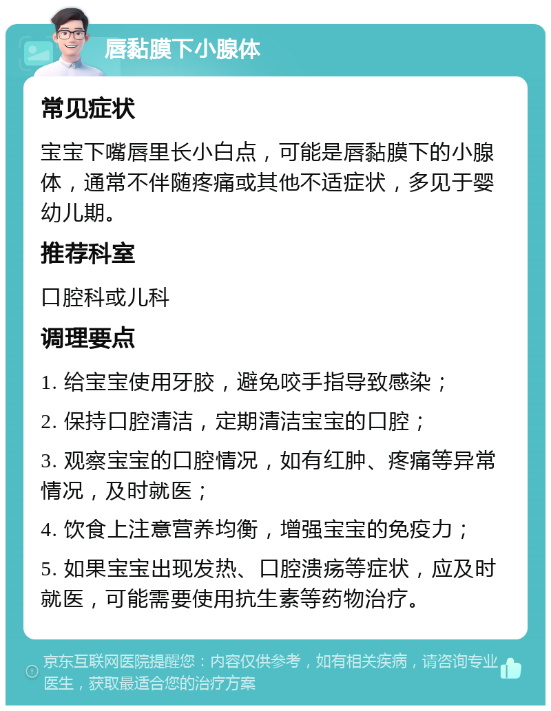 唇黏膜下小腺体 常见症状 宝宝下嘴唇里长小白点，可能是唇黏膜下的小腺体，通常不伴随疼痛或其他不适症状，多见于婴幼儿期。 推荐科室 口腔科或儿科 调理要点 1. 给宝宝使用牙胶，避免咬手指导致感染； 2. 保持口腔清洁，定期清洁宝宝的口腔； 3. 观察宝宝的口腔情况，如有红肿、疼痛等异常情况，及时就医； 4. 饮食上注意营养均衡，增强宝宝的免疫力； 5. 如果宝宝出现发热、口腔溃疡等症状，应及时就医，可能需要使用抗生素等药物治疗。