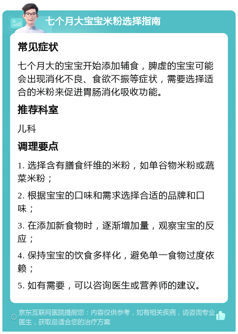 七个月大宝宝米粉选择指南 常见症状 七个月大的宝宝开始添加辅食，脾虚的宝宝可能会出现消化不良、食欲不振等症状，需要选择适合的米粉来促进胃肠消化吸收功能。 推荐科室 儿科 调理要点 1. 选择含有膳食纤维的米粉，如单谷物米粉或蔬菜米粉； 2. 根据宝宝的口味和需求选择合适的品牌和口味； 3. 在添加新食物时，逐渐增加量，观察宝宝的反应； 4. 保持宝宝的饮食多样化，避免单一食物过度依赖； 5. 如有需要，可以咨询医生或营养师的建议。