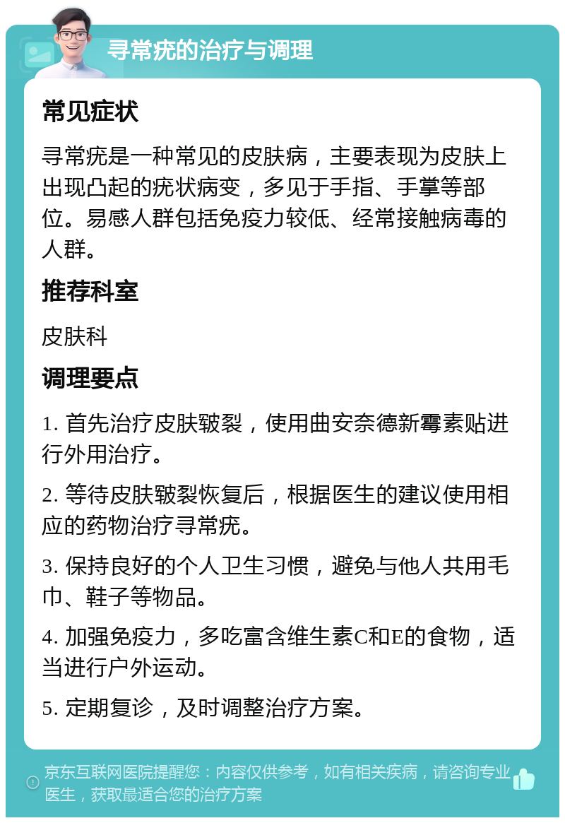 寻常疣的治疗与调理 常见症状 寻常疣是一种常见的皮肤病，主要表现为皮肤上出现凸起的疣状病变，多见于手指、手掌等部位。易感人群包括免疫力较低、经常接触病毒的人群。 推荐科室 皮肤科 调理要点 1. 首先治疗皮肤皲裂，使用曲安奈德新霉素贴进行外用治疗。 2. 等待皮肤皲裂恢复后，根据医生的建议使用相应的药物治疗寻常疣。 3. 保持良好的个人卫生习惯，避免与他人共用毛巾、鞋子等物品。 4. 加强免疫力，多吃富含维生素C和E的食物，适当进行户外运动。 5. 定期复诊，及时调整治疗方案。