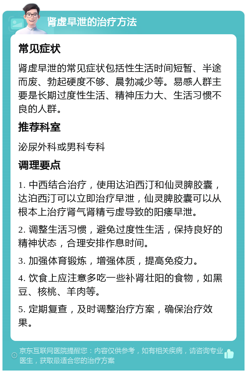 肾虚早泄的治疗方法 常见症状 肾虚早泄的常见症状包括性生活时间短暂、半途而废、勃起硬度不够、晨勃减少等。易感人群主要是长期过度性生活、精神压力大、生活习惯不良的人群。 推荐科室 泌尿外科或男科专科 调理要点 1. 中西结合治疗，使用达泊西汀和仙灵脾胶囊，达泊西汀可以立即治疗早泄，仙灵脾胶囊可以从根本上治疗肾气肾精亏虚导致的阳痿早泄。 2. 调整生活习惯，避免过度性生活，保持良好的精神状态，合理安排作息时间。 3. 加强体育锻炼，增强体质，提高免疫力。 4. 饮食上应注意多吃一些补肾壮阳的食物，如黑豆、核桃、羊肉等。 5. 定期复查，及时调整治疗方案，确保治疗效果。