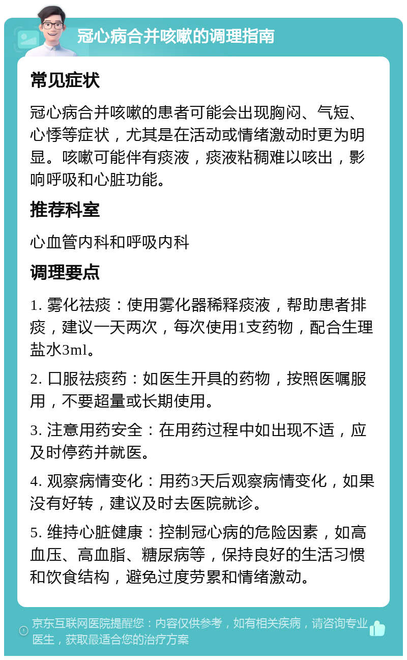 冠心病合并咳嗽的调理指南 常见症状 冠心病合并咳嗽的患者可能会出现胸闷、气短、心悸等症状，尤其是在活动或情绪激动时更为明显。咳嗽可能伴有痰液，痰液粘稠难以咳出，影响呼吸和心脏功能。 推荐科室 心血管内科和呼吸内科 调理要点 1. 雾化祛痰：使用雾化器稀释痰液，帮助患者排痰，建议一天两次，每次使用1支药物，配合生理盐水3ml。 2. 口服祛痰药：如医生开具的药物，按照医嘱服用，不要超量或长期使用。 3. 注意用药安全：在用药过程中如出现不适，应及时停药并就医。 4. 观察病情变化：用药3天后观察病情变化，如果没有好转，建议及时去医院就诊。 5. 维持心脏健康：控制冠心病的危险因素，如高血压、高血脂、糖尿病等，保持良好的生活习惯和饮食结构，避免过度劳累和情绪激动。