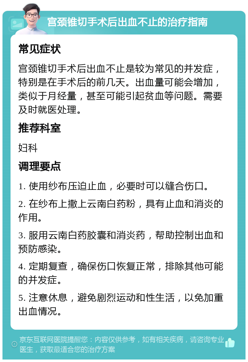 宫颈锥切手术后出血不止的治疗指南 常见症状 宫颈锥切手术后出血不止是较为常见的并发症，特别是在手术后的前几天。出血量可能会增加，类似于月经量，甚至可能引起贫血等问题。需要及时就医处理。 推荐科室 妇科 调理要点 1. 使用纱布压迫止血，必要时可以缝合伤口。 2. 在纱布上撒上云南白药粉，具有止血和消炎的作用。 3. 服用云南白药胶囊和消炎药，帮助控制出血和预防感染。 4. 定期复查，确保伤口恢复正常，排除其他可能的并发症。 5. 注意休息，避免剧烈运动和性生活，以免加重出血情况。