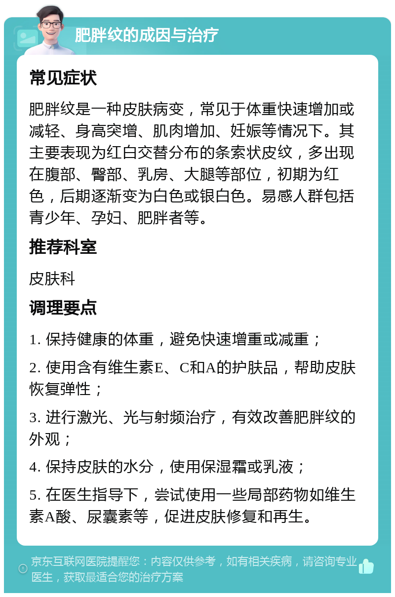 肥胖纹的成因与治疗 常见症状 肥胖纹是一种皮肤病变，常见于体重快速增加或减轻、身高突增、肌肉增加、妊娠等情况下。其主要表现为红白交替分布的条索状皮纹，多出现在腹部、臀部、乳房、大腿等部位，初期为红色，后期逐渐变为白色或银白色。易感人群包括青少年、孕妇、肥胖者等。 推荐科室 皮肤科 调理要点 1. 保持健康的体重，避免快速增重或减重； 2. 使用含有维生素E、C和A的护肤品，帮助皮肤恢复弹性； 3. 进行激光、光与射频治疗，有效改善肥胖纹的外观； 4. 保持皮肤的水分，使用保湿霜或乳液； 5. 在医生指导下，尝试使用一些局部药物如维生素A酸、尿囊素等，促进皮肤修复和再生。