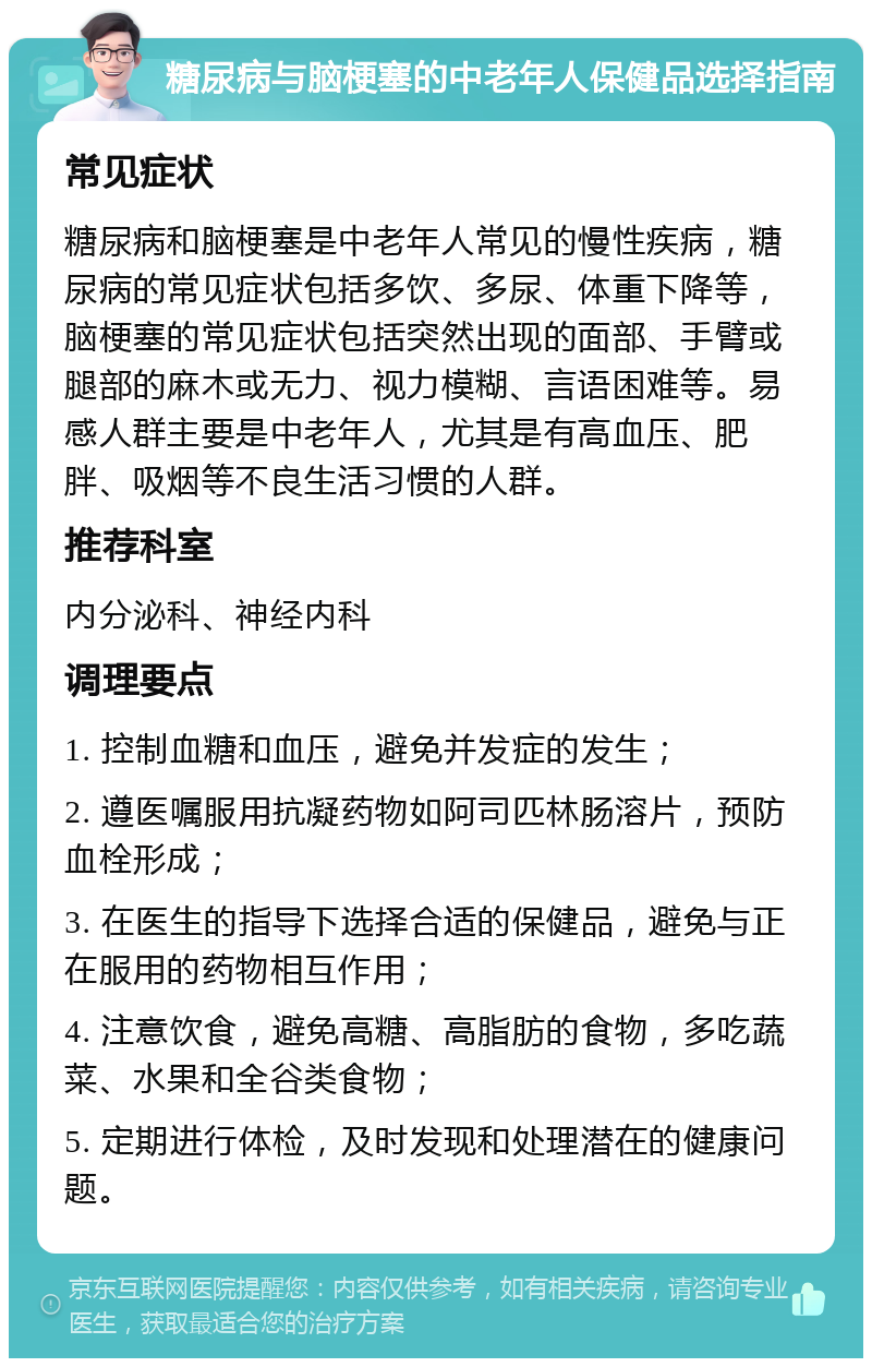 糖尿病与脑梗塞的中老年人保健品选择指南 常见症状 糖尿病和脑梗塞是中老年人常见的慢性疾病，糖尿病的常见症状包括多饮、多尿、体重下降等，脑梗塞的常见症状包括突然出现的面部、手臂或腿部的麻木或无力、视力模糊、言语困难等。易感人群主要是中老年人，尤其是有高血压、肥胖、吸烟等不良生活习惯的人群。 推荐科室 内分泌科、神经内科 调理要点 1. 控制血糖和血压，避免并发症的发生； 2. 遵医嘱服用抗凝药物如阿司匹林肠溶片，预防血栓形成； 3. 在医生的指导下选择合适的保健品，避免与正在服用的药物相互作用； 4. 注意饮食，避免高糖、高脂肪的食物，多吃蔬菜、水果和全谷类食物； 5. 定期进行体检，及时发现和处理潜在的健康问题。