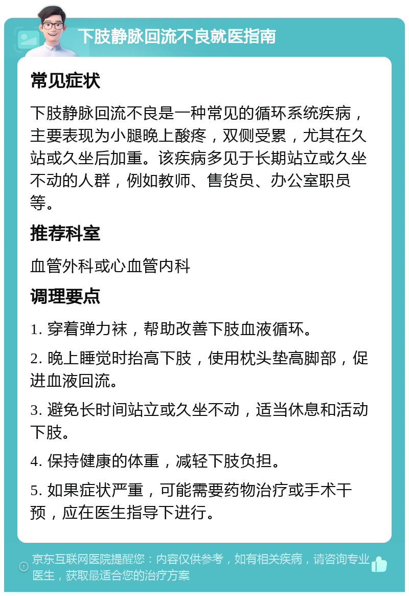 下肢静脉回流不良就医指南 常见症状 下肢静脉回流不良是一种常见的循环系统疾病，主要表现为小腿晚上酸疼，双侧受累，尤其在久站或久坐后加重。该疾病多见于长期站立或久坐不动的人群，例如教师、售货员、办公室职员等。 推荐科室 血管外科或心血管内科 调理要点 1. 穿着弹力袜，帮助改善下肢血液循环。 2. 晚上睡觉时抬高下肢，使用枕头垫高脚部，促进血液回流。 3. 避免长时间站立或久坐不动，适当休息和活动下肢。 4. 保持健康的体重，减轻下肢负担。 5. 如果症状严重，可能需要药物治疗或手术干预，应在医生指导下进行。