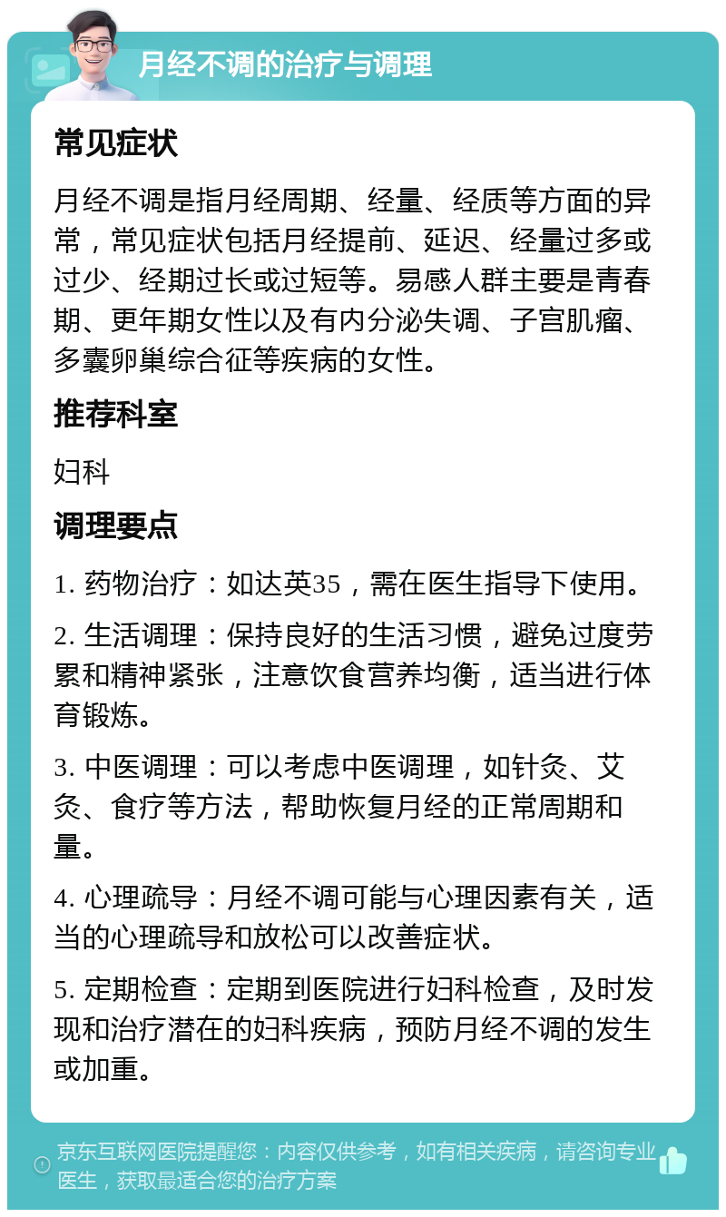 月经不调的治疗与调理 常见症状 月经不调是指月经周期、经量、经质等方面的异常，常见症状包括月经提前、延迟、经量过多或过少、经期过长或过短等。易感人群主要是青春期、更年期女性以及有内分泌失调、子宫肌瘤、多囊卵巢综合征等疾病的女性。 推荐科室 妇科 调理要点 1. 药物治疗：如达英35，需在医生指导下使用。 2. 生活调理：保持良好的生活习惯，避免过度劳累和精神紧张，注意饮食营养均衡，适当进行体育锻炼。 3. 中医调理：可以考虑中医调理，如针灸、艾灸、食疗等方法，帮助恢复月经的正常周期和量。 4. 心理疏导：月经不调可能与心理因素有关，适当的心理疏导和放松可以改善症状。 5. 定期检查：定期到医院进行妇科检查，及时发现和治疗潜在的妇科疾病，预防月经不调的发生或加重。