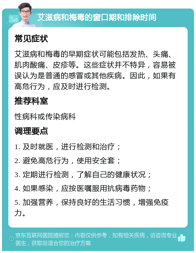 艾滋病和梅毒的窗口期和排除时间 常见症状 艾滋病和梅毒的早期症状可能包括发热、头痛、肌肉酸痛、皮疹等。这些症状并不特异，容易被误认为是普通的感冒或其他疾病。因此，如果有高危行为，应及时进行检测。 推荐科室 性病科或传染病科 调理要点 1. 及时就医，进行检测和治疗； 2. 避免高危行为，使用安全套； 3. 定期进行检测，了解自己的健康状况； 4. 如果感染，应按医嘱服用抗病毒药物； 5. 加强营养，保持良好的生活习惯，增强免疫力。