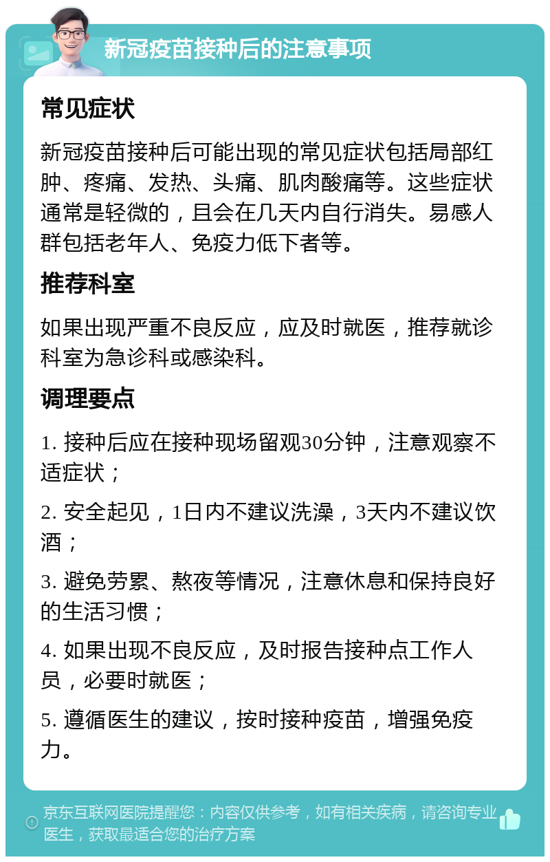 新冠疫苗接种后的注意事项 常见症状 新冠疫苗接种后可能出现的常见症状包括局部红肿、疼痛、发热、头痛、肌肉酸痛等。这些症状通常是轻微的，且会在几天内自行消失。易感人群包括老年人、免疫力低下者等。 推荐科室 如果出现严重不良反应，应及时就医，推荐就诊科室为急诊科或感染科。 调理要点 1. 接种后应在接种现场留观30分钟，注意观察不适症状； 2. 安全起见，1日内不建议洗澡，3天内不建议饮酒； 3. 避免劳累、熬夜等情况，注意休息和保持良好的生活习惯； 4. 如果出现不良反应，及时报告接种点工作人员，必要时就医； 5. 遵循医生的建议，按时接种疫苗，增强免疫力。