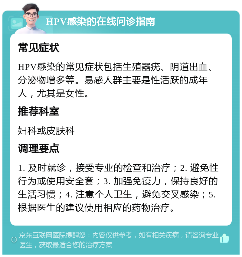 HPV感染的在线问诊指南 常见症状 HPV感染的常见症状包括生殖器疣、阴道出血、分泌物增多等。易感人群主要是性活跃的成年人，尤其是女性。 推荐科室 妇科或皮肤科 调理要点 1. 及时就诊，接受专业的检查和治疗；2. 避免性行为或使用安全套；3. 加强免疫力，保持良好的生活习惯；4. 注意个人卫生，避免交叉感染；5. 根据医生的建议使用相应的药物治疗。