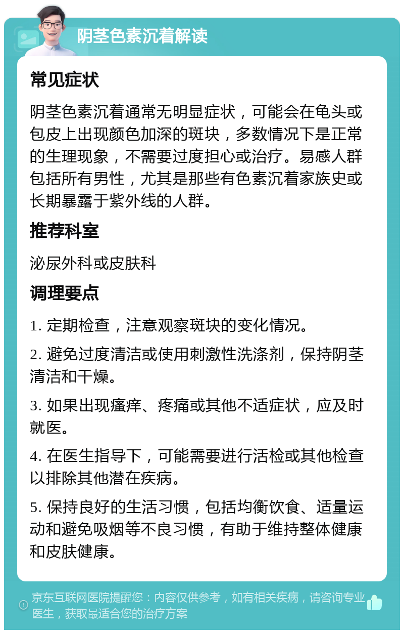 阴茎色素沉着解读 常见症状 阴茎色素沉着通常无明显症状，可能会在龟头或包皮上出现颜色加深的斑块，多数情况下是正常的生理现象，不需要过度担心或治疗。易感人群包括所有男性，尤其是那些有色素沉着家族史或长期暴露于紫外线的人群。 推荐科室 泌尿外科或皮肤科 调理要点 1. 定期检查，注意观察斑块的变化情况。 2. 避免过度清洁或使用刺激性洗涤剂，保持阴茎清洁和干燥。 3. 如果出现瘙痒、疼痛或其他不适症状，应及时就医。 4. 在医生指导下，可能需要进行活检或其他检查以排除其他潜在疾病。 5. 保持良好的生活习惯，包括均衡饮食、适量运动和避免吸烟等不良习惯，有助于维持整体健康和皮肤健康。