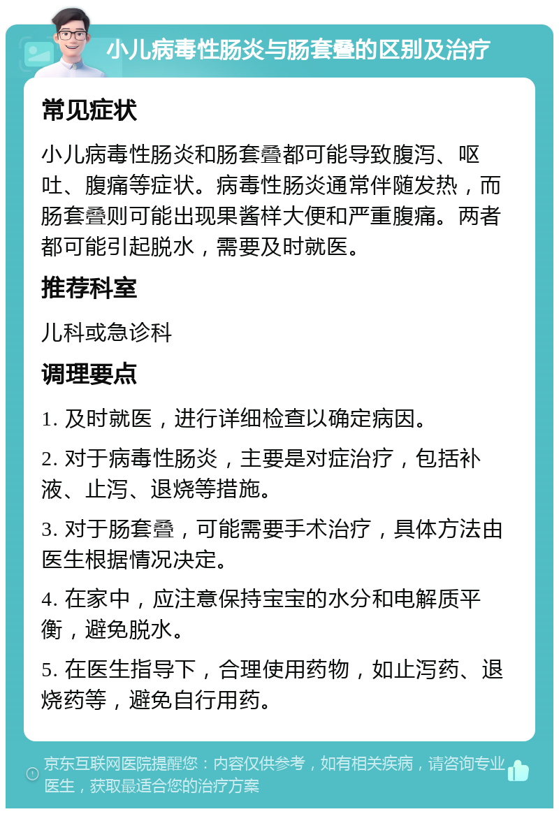 小儿病毒性肠炎与肠套叠的区别及治疗 常见症状 小儿病毒性肠炎和肠套叠都可能导致腹泻、呕吐、腹痛等症状。病毒性肠炎通常伴随发热，而肠套叠则可能出现果酱样大便和严重腹痛。两者都可能引起脱水，需要及时就医。 推荐科室 儿科或急诊科 调理要点 1. 及时就医，进行详细检查以确定病因。 2. 对于病毒性肠炎，主要是对症治疗，包括补液、止泻、退烧等措施。 3. 对于肠套叠，可能需要手术治疗，具体方法由医生根据情况决定。 4. 在家中，应注意保持宝宝的水分和电解质平衡，避免脱水。 5. 在医生指导下，合理使用药物，如止泻药、退烧药等，避免自行用药。