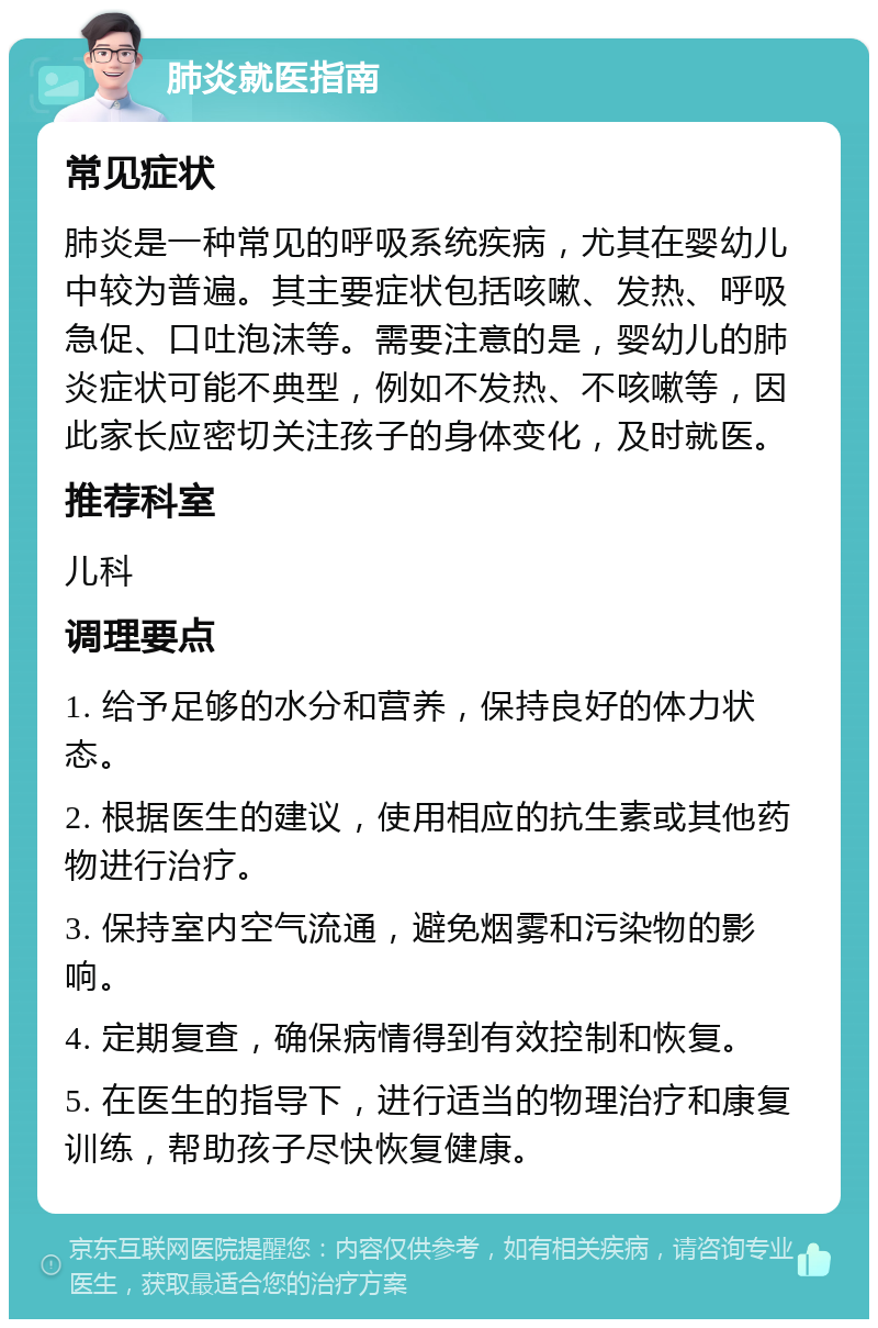 肺炎就医指南 常见症状 肺炎是一种常见的呼吸系统疾病，尤其在婴幼儿中较为普遍。其主要症状包括咳嗽、发热、呼吸急促、口吐泡沫等。需要注意的是，婴幼儿的肺炎症状可能不典型，例如不发热、不咳嗽等，因此家长应密切关注孩子的身体变化，及时就医。 推荐科室 儿科 调理要点 1. 给予足够的水分和营养，保持良好的体力状态。 2. 根据医生的建议，使用相应的抗生素或其他药物进行治疗。 3. 保持室内空气流通，避免烟雾和污染物的影响。 4. 定期复查，确保病情得到有效控制和恢复。 5. 在医生的指导下，进行适当的物理治疗和康复训练，帮助孩子尽快恢复健康。