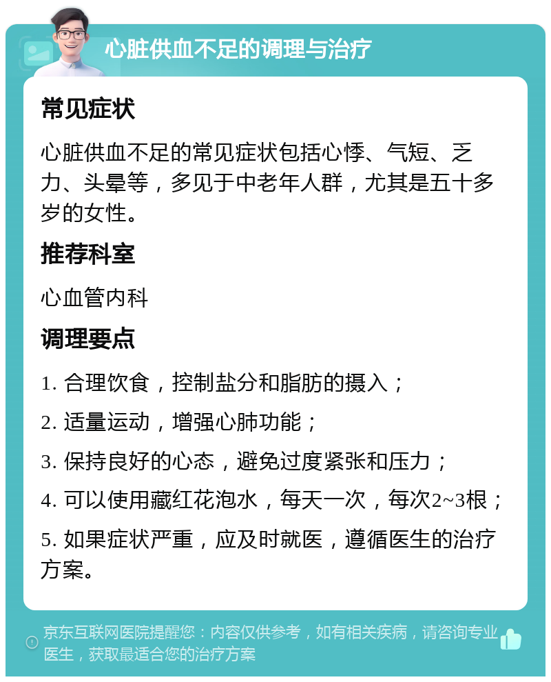 心脏供血不足的调理与治疗 常见症状 心脏供血不足的常见症状包括心悸、气短、乏力、头晕等，多见于中老年人群，尤其是五十多岁的女性。 推荐科室 心血管内科 调理要点 1. 合理饮食，控制盐分和脂肪的摄入； 2. 适量运动，增强心肺功能； 3. 保持良好的心态，避免过度紧张和压力； 4. 可以使用藏红花泡水，每天一次，每次2~3根； 5. 如果症状严重，应及时就医，遵循医生的治疗方案。