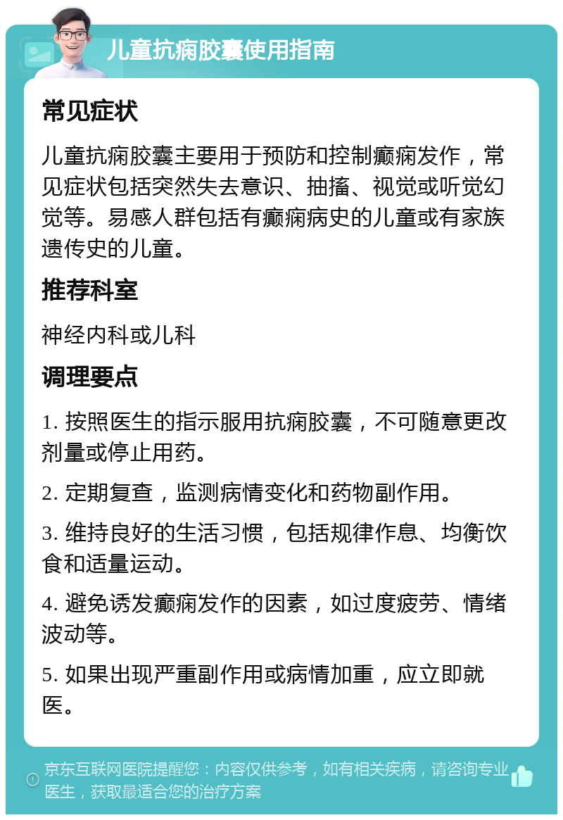 儿童抗痫胶囊使用指南 常见症状 儿童抗痫胶囊主要用于预防和控制癫痫发作，常见症状包括突然失去意识、抽搐、视觉或听觉幻觉等。易感人群包括有癫痫病史的儿童或有家族遗传史的儿童。 推荐科室 神经内科或儿科 调理要点 1. 按照医生的指示服用抗痫胶囊，不可随意更改剂量或停止用药。 2. 定期复查，监测病情变化和药物副作用。 3. 维持良好的生活习惯，包括规律作息、均衡饮食和适量运动。 4. 避免诱发癫痫发作的因素，如过度疲劳、情绪波动等。 5. 如果出现严重副作用或病情加重，应立即就医。