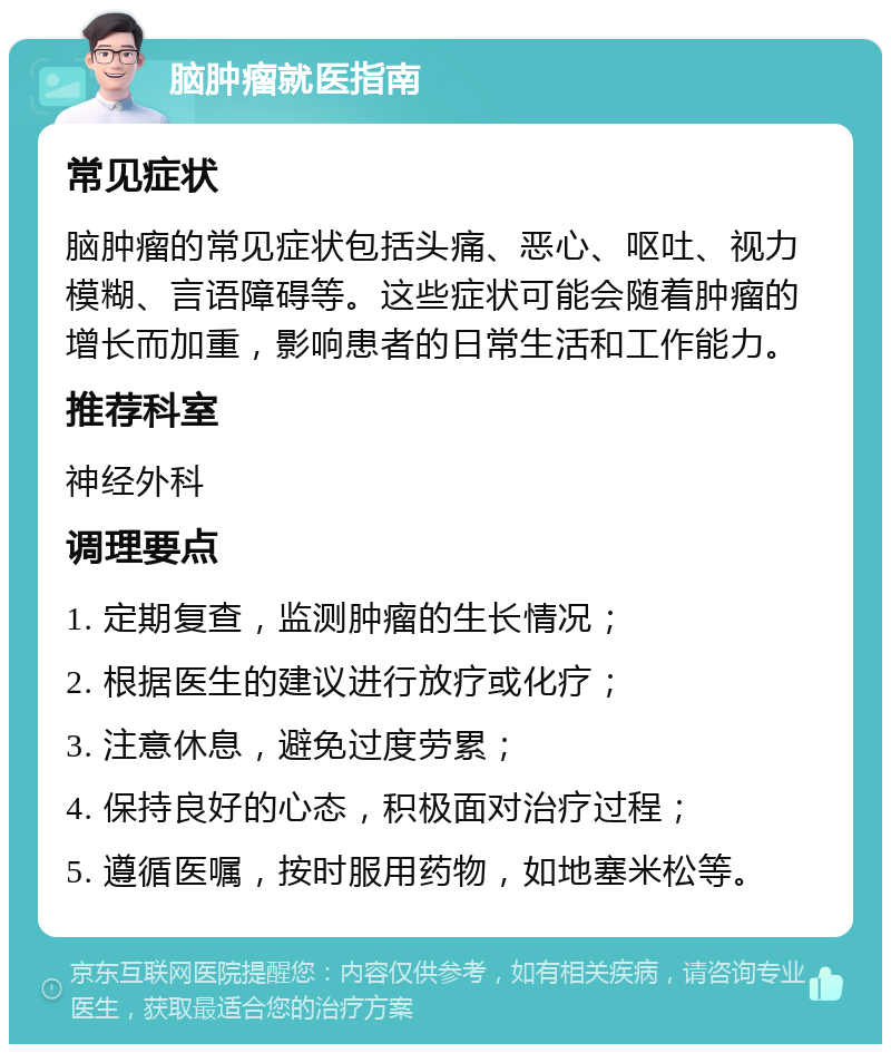 脑肿瘤就医指南 常见症状 脑肿瘤的常见症状包括头痛、恶心、呕吐、视力模糊、言语障碍等。这些症状可能会随着肿瘤的增长而加重，影响患者的日常生活和工作能力。 推荐科室 神经外科 调理要点 1. 定期复查，监测肿瘤的生长情况； 2. 根据医生的建议进行放疗或化疗； 3. 注意休息，避免过度劳累； 4. 保持良好的心态，积极面对治疗过程； 5. 遵循医嘱，按时服用药物，如地塞米松等。