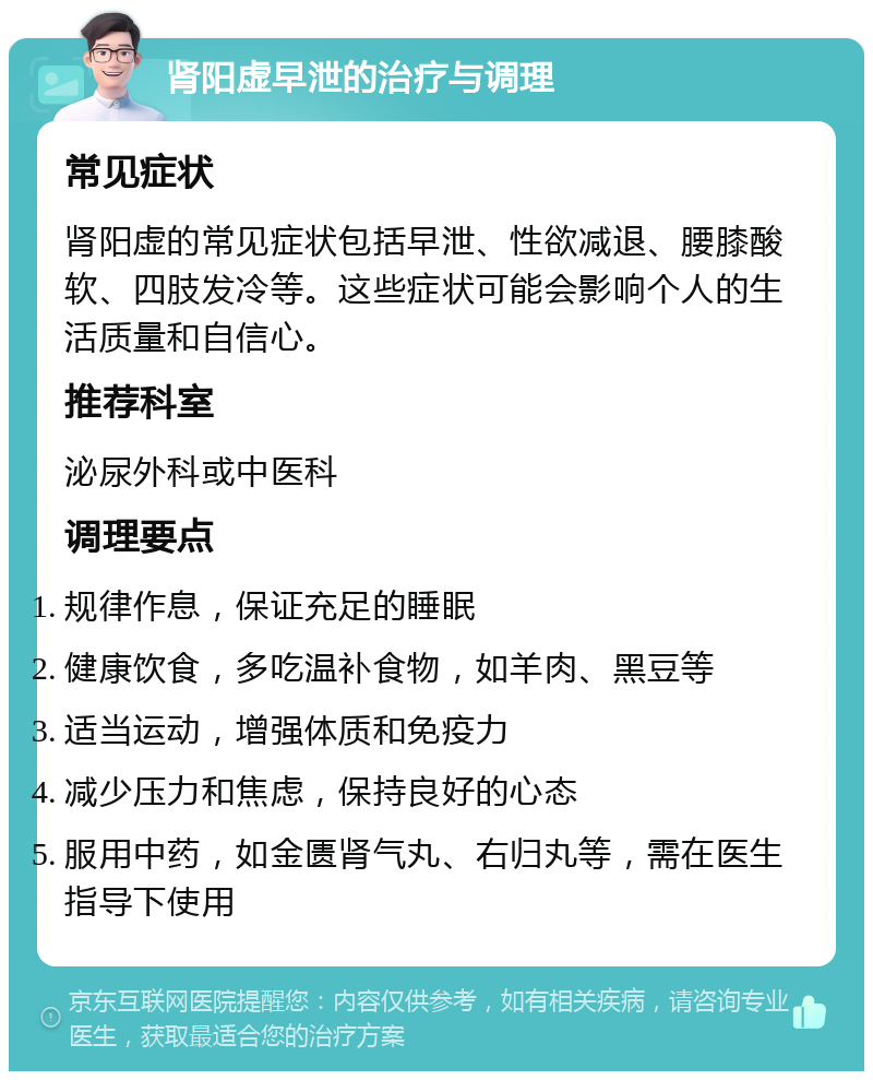 肾阳虚早泄的治疗与调理 常见症状 肾阳虚的常见症状包括早泄、性欲减退、腰膝酸软、四肢发冷等。这些症状可能会影响个人的生活质量和自信心。 推荐科室 泌尿外科或中医科 调理要点 规律作息，保证充足的睡眠 健康饮食，多吃温补食物，如羊肉、黑豆等 适当运动，增强体质和免疫力 减少压力和焦虑，保持良好的心态 服用中药，如金匮肾气丸、右归丸等，需在医生指导下使用