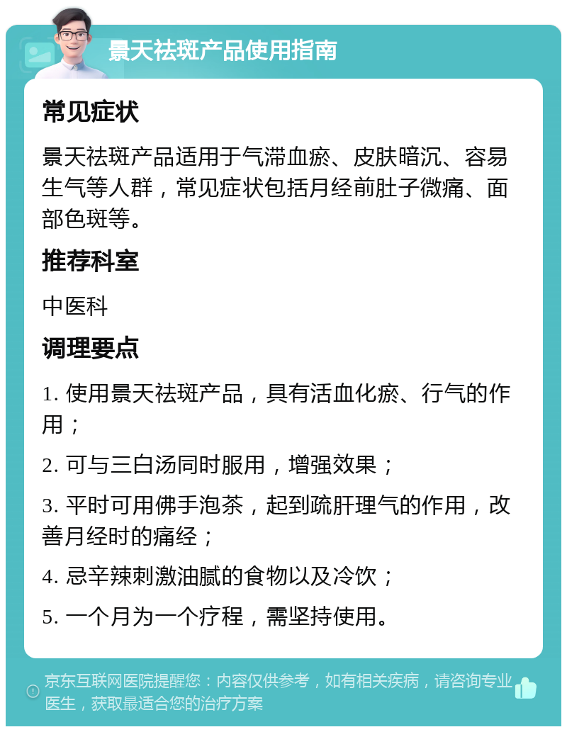 景天祛斑产品使用指南 常见症状 景天祛斑产品适用于气滞血瘀、皮肤暗沉、容易生气等人群，常见症状包括月经前肚子微痛、面部色斑等。 推荐科室 中医科 调理要点 1. 使用景天祛斑产品，具有活血化瘀、行气的作用； 2. 可与三白汤同时服用，增强效果； 3. 平时可用佛手泡茶，起到疏肝理气的作用，改善月经时的痛经； 4. 忌辛辣刺激油腻的食物以及冷饮； 5. 一个月为一个疗程，需坚持使用。