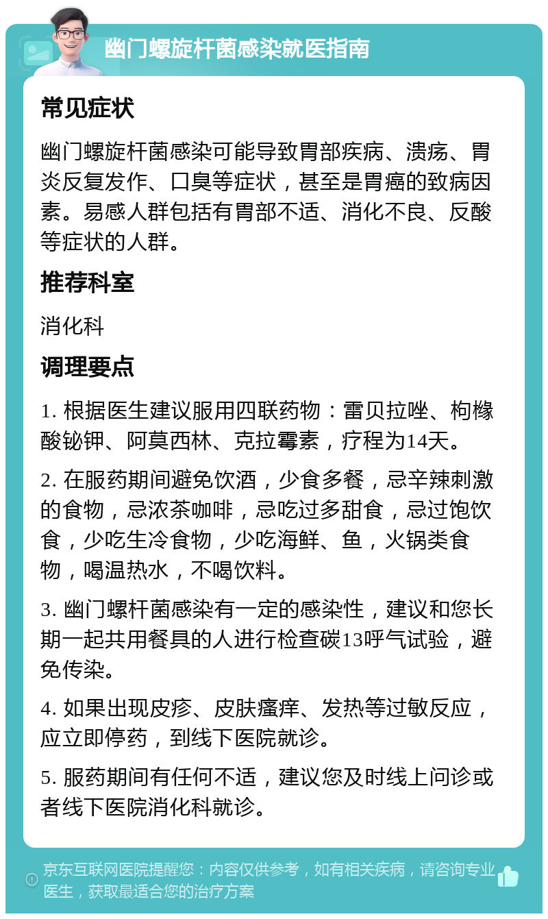 幽门螺旋杆菌感染就医指南 常见症状 幽门螺旋杆菌感染可能导致胃部疾病、溃疡、胃炎反复发作、口臭等症状，甚至是胃癌的致病因素。易感人群包括有胃部不适、消化不良、反酸等症状的人群。 推荐科室 消化科 调理要点 1. 根据医生建议服用四联药物：雷贝拉唑、枸橼酸铋钾、阿莫西林、克拉霉素，疗程为14天。 2. 在服药期间避免饮酒，少食多餐，忌辛辣刺激的食物，忌浓茶咖啡，忌吃过多甜食，忌过饱饮食，少吃生冷食物，少吃海鲜、鱼，火锅类食物，喝温热水，不喝饮料。 3. 幽门螺杆菌感染有一定的感染性，建议和您长期一起共用餐具的人进行检查碳13呼气试验，避免传染。 4. 如果出现皮疹、皮肤瘙痒、发热等过敏反应，应立即停药，到线下医院就诊。 5. 服药期间有任何不适，建议您及时线上问诊或者线下医院消化科就诊。