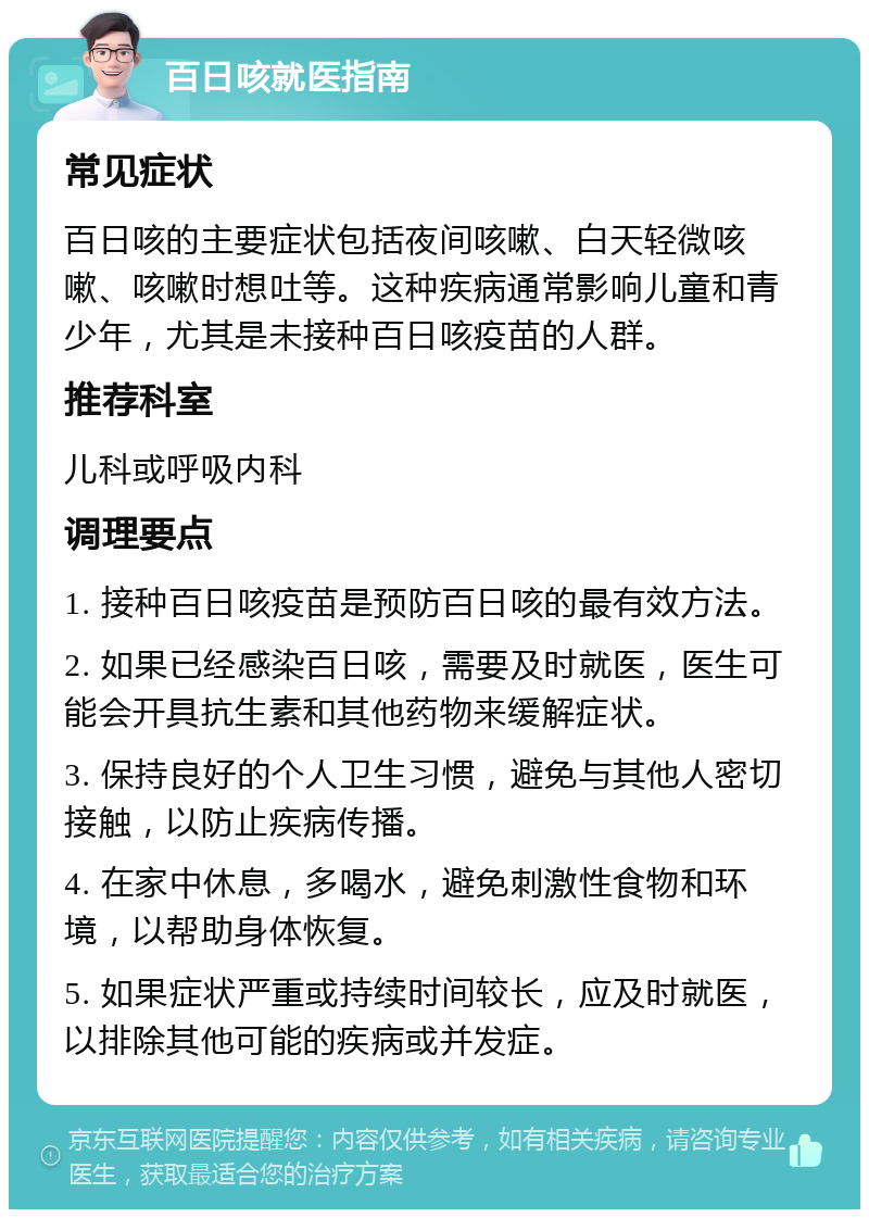 百日咳就医指南 常见症状 百日咳的主要症状包括夜间咳嗽、白天轻微咳嗽、咳嗽时想吐等。这种疾病通常影响儿童和青少年，尤其是未接种百日咳疫苗的人群。 推荐科室 儿科或呼吸内科 调理要点 1. 接种百日咳疫苗是预防百日咳的最有效方法。 2. 如果已经感染百日咳，需要及时就医，医生可能会开具抗生素和其他药物来缓解症状。 3. 保持良好的个人卫生习惯，避免与其他人密切接触，以防止疾病传播。 4. 在家中休息，多喝水，避免刺激性食物和环境，以帮助身体恢复。 5. 如果症状严重或持续时间较长，应及时就医，以排除其他可能的疾病或并发症。