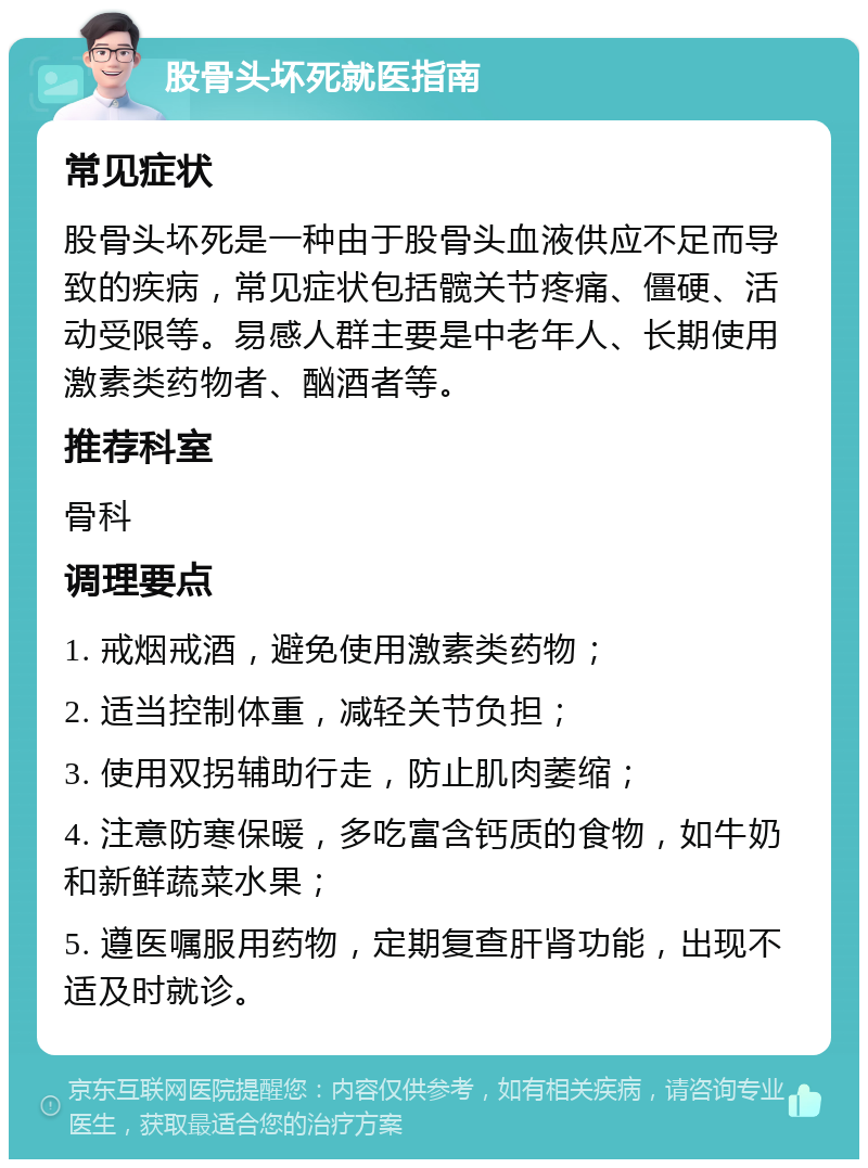 股骨头坏死就医指南 常见症状 股骨头坏死是一种由于股骨头血液供应不足而导致的疾病，常见症状包括髋关节疼痛、僵硬、活动受限等。易感人群主要是中老年人、长期使用激素类药物者、酗酒者等。 推荐科室 骨科 调理要点 1. 戒烟戒酒，避免使用激素类药物； 2. 适当控制体重，减轻关节负担； 3. 使用双拐辅助行走，防止肌肉萎缩； 4. 注意防寒保暖，多吃富含钙质的食物，如牛奶和新鲜蔬菜水果； 5. 遵医嘱服用药物，定期复查肝肾功能，出现不适及时就诊。