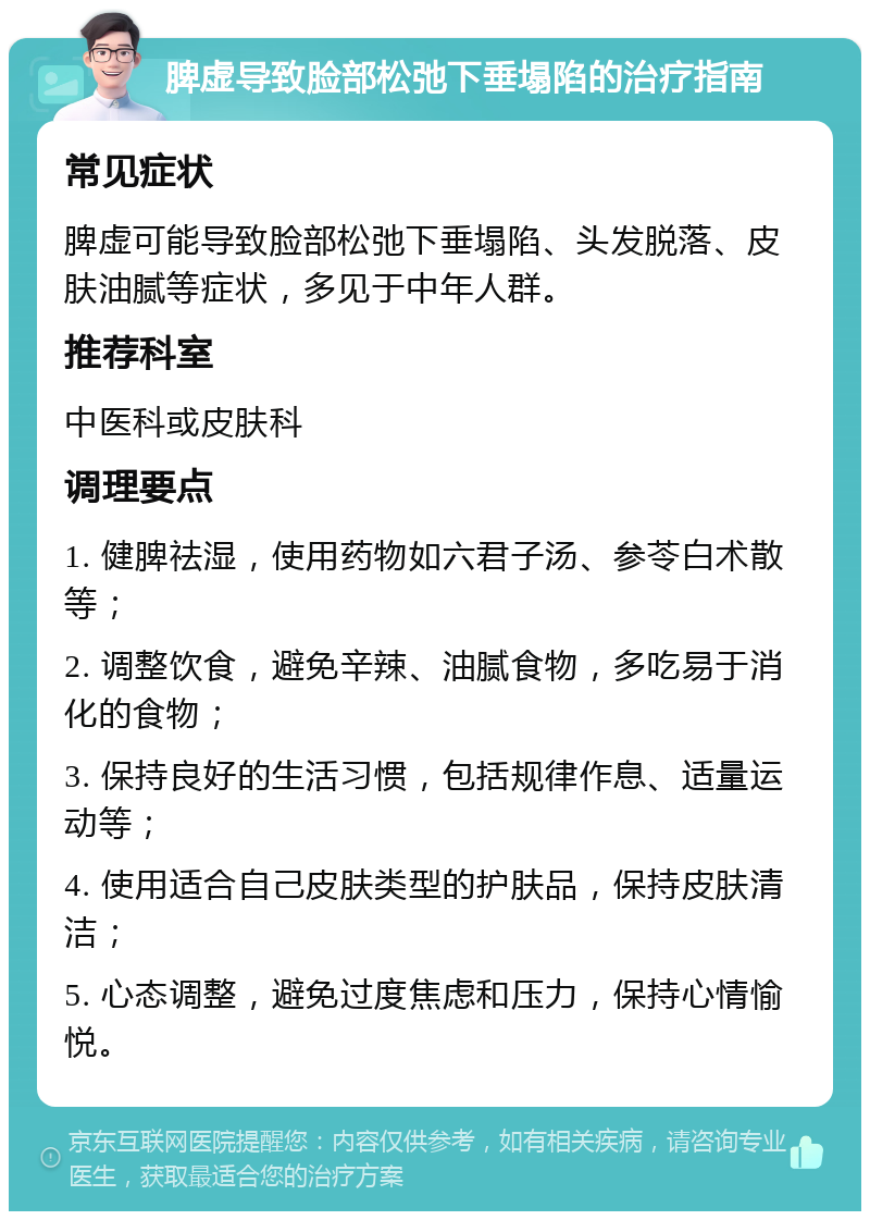 脾虚导致脸部松弛下垂塌陷的治疗指南 常见症状 脾虚可能导致脸部松弛下垂塌陷、头发脱落、皮肤油腻等症状，多见于中年人群。 推荐科室 中医科或皮肤科 调理要点 1. 健脾祛湿，使用药物如六君子汤、参苓白术散等； 2. 调整饮食，避免辛辣、油腻食物，多吃易于消化的食物； 3. 保持良好的生活习惯，包括规律作息、适量运动等； 4. 使用适合自己皮肤类型的护肤品，保持皮肤清洁； 5. 心态调整，避免过度焦虑和压力，保持心情愉悦。