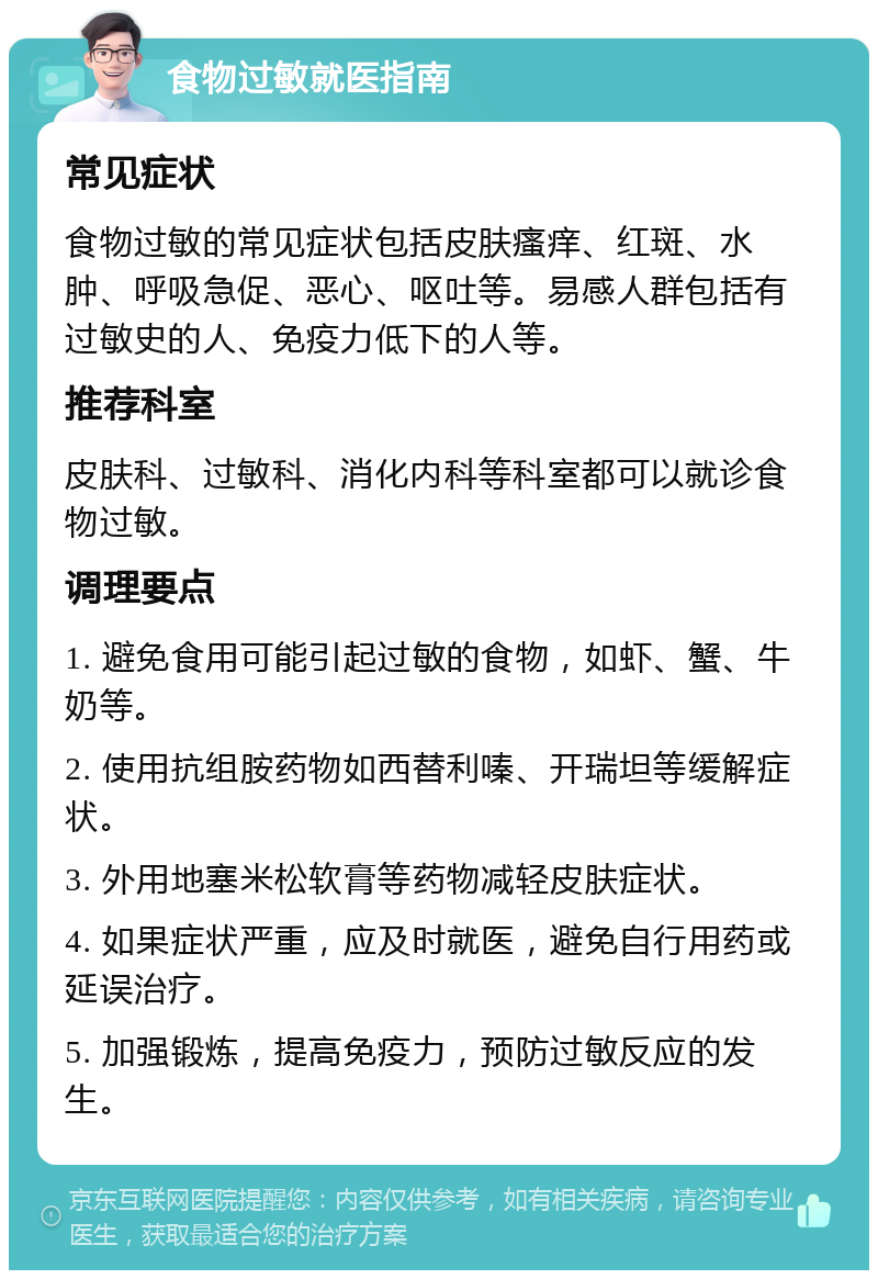 食物过敏就医指南 常见症状 食物过敏的常见症状包括皮肤瘙痒、红斑、水肿、呼吸急促、恶心、呕吐等。易感人群包括有过敏史的人、免疫力低下的人等。 推荐科室 皮肤科、过敏科、消化内科等科室都可以就诊食物过敏。 调理要点 1. 避免食用可能引起过敏的食物，如虾、蟹、牛奶等。 2. 使用抗组胺药物如西替利嗪、开瑞坦等缓解症状。 3. 外用地塞米松软膏等药物减轻皮肤症状。 4. 如果症状严重，应及时就医，避免自行用药或延误治疗。 5. 加强锻炼，提高免疫力，预防过敏反应的发生。