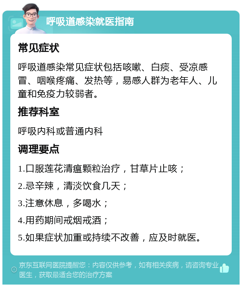 呼吸道感染就医指南 常见症状 呼吸道感染常见症状包括咳嗽、白痰、受凉感冒、咽喉疼痛、发热等，易感人群为老年人、儿童和免疫力较弱者。 推荐科室 呼吸内科或普通内科 调理要点 1.口服莲花清瘟颗粒治疗，甘草片止咳； 2.忌辛辣，清淡饮食几天； 3.注意休息，多喝水； 4.用药期间戒烟戒酒； 5.如果症状加重或持续不改善，应及时就医。