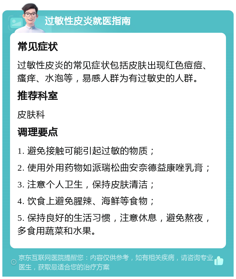 过敏性皮炎就医指南 常见症状 过敏性皮炎的常见症状包括皮肤出现红色痘痘、瘙痒、水泡等，易感人群为有过敏史的人群。 推荐科室 皮肤科 调理要点 1. 避免接触可能引起过敏的物质； 2. 使用外用药物如派瑞松曲安奈德益康唑乳膏； 3. 注意个人卫生，保持皮肤清洁； 4. 饮食上避免腥辣、海鲜等食物； 5. 保持良好的生活习惯，注意休息，避免熬夜，多食用蔬菜和水果。