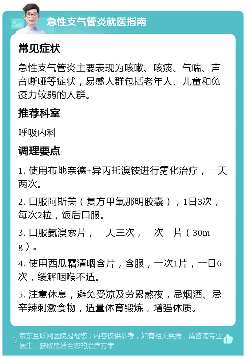 急性支气管炎就医指南 常见症状 急性支气管炎主要表现为咳嗽、咳痰、气喘、声音嘶哑等症状，易感人群包括老年人、儿童和免疫力较弱的人群。 推荐科室 呼吸内科 调理要点 1. 使用布地奈德+异丙托溴铵进行雾化治疗，一天两次。 2. 口服阿斯美（复方甲氧那明胶囊），1日3次，每次2粒，饭后口服。 3. 口服氨溴索片，一天三次，一次一片（30mg）。 4. 使用西瓜霜清咽含片，含服，一次1片，一日6次，缓解咽喉不适。 5. 注意休息，避免受凉及劳累熬夜，忌烟酒、忌辛辣刺激食物，适量体育锻炼，增强体质。