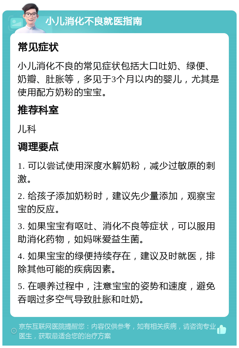 小儿消化不良就医指南 常见症状 小儿消化不良的常见症状包括大口吐奶、绿便、奶瓣、肚胀等，多见于3个月以内的婴儿，尤其是使用配方奶粉的宝宝。 推荐科室 儿科 调理要点 1. 可以尝试使用深度水解奶粉，减少过敏原的刺激。 2. 给孩子添加奶粉时，建议先少量添加，观察宝宝的反应。 3. 如果宝宝有呕吐、消化不良等症状，可以服用助消化药物，如妈咪爱益生菌。 4. 如果宝宝的绿便持续存在，建议及时就医，排除其他可能的疾病因素。 5. 在喂养过程中，注意宝宝的姿势和速度，避免吞咽过多空气导致肚胀和吐奶。